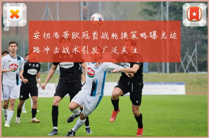 安切洛蒂欧冠首战轮换策略曝光边路冲击战术引发广泛关注