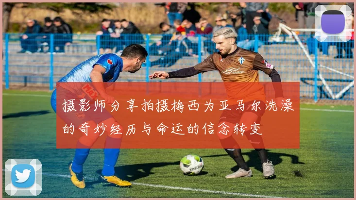 摄影师分享拍摄梅西为亚马尔洗澡的奇妙经历与命运的信念转变
