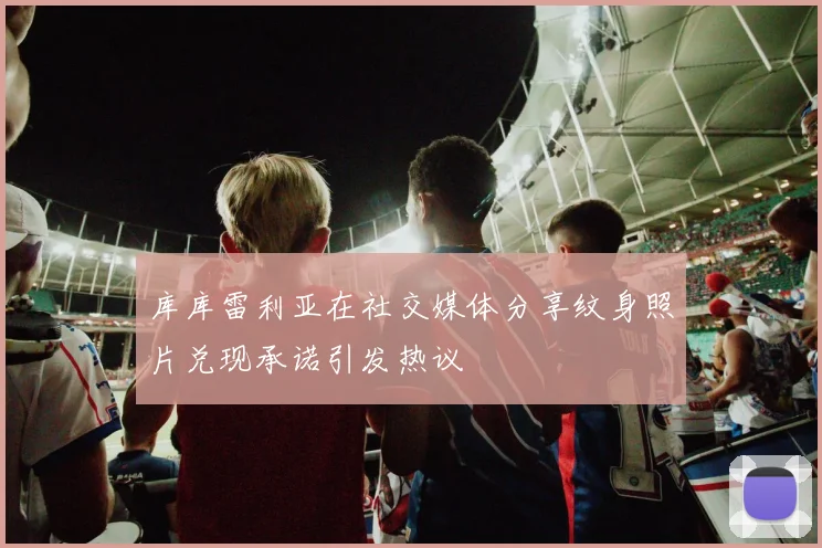库库雷利亚在社交媒体分享纹身照片兑现承诺引发热议