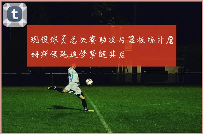 现役球员总决赛助攻与篮板统计詹姆斯领跑追梦紧随其后