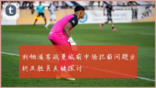 利物浦客战曼城前中场拦截问题分析及胜负关键探讨