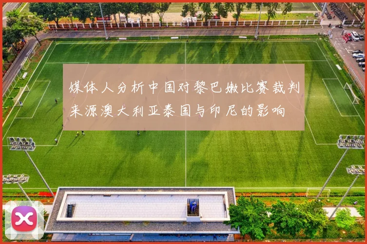 媒体人分析中国对黎巴嫩比赛裁判来源澳大利亚泰国与印尼的影响