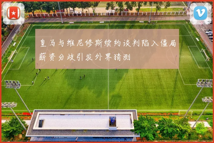 皇马与维尼修斯续约谈判陷入僵局薪资分歧引发外界猜测