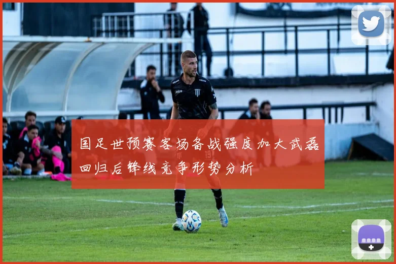 国足世预赛客场备战强度加大武磊回归后锋线竞争形势分析